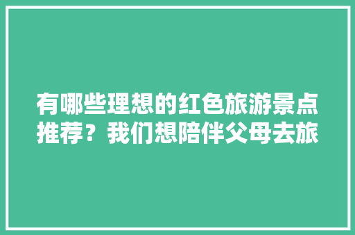 有哪些理想的红色旅游景点推荐？我们想陪伴父母去旅游「新县去云南旅游攻略图片大全」 有哪些理想的红色旅游景点推荐？我们想陪伴父母去旅游「新县去云南旅游攻略图片大全」 手机电脑