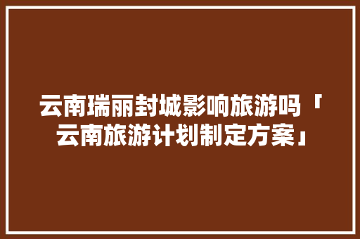 云南瑞丽封城影响旅游吗「云南旅游计划制定方案」 云南瑞丽封城影响旅游吗「云南旅游计划制定方案」 手机电脑