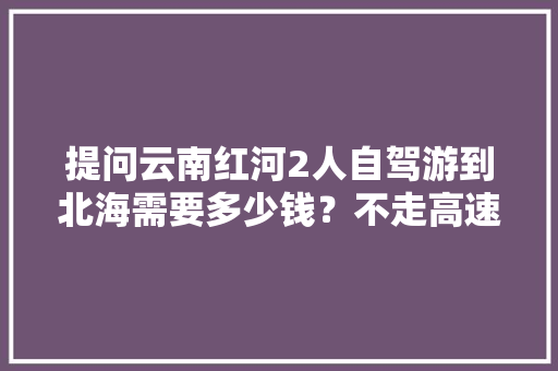 提问云南红河2人自驾游到北海需要多少钱？不走高速，求攻略「云南旅游攻略红河瀑布」 提问云南红河2人自驾游到北海需要多少钱？不走高速，求攻略「云南旅游攻略红河瀑布」 手机电脑