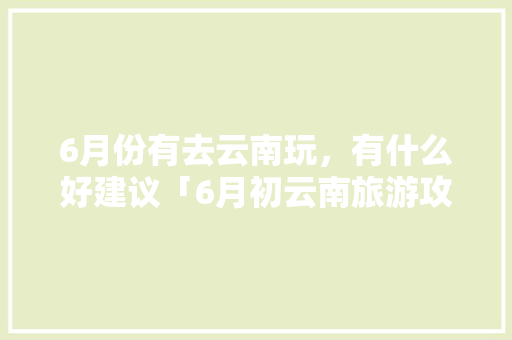6月份有去云南玩，有什么好建议「6月初云南旅游攻略最新消息」 6月份有去云南玩，有什么好建议「6月初云南旅游攻略最新消息」 旅游攻略