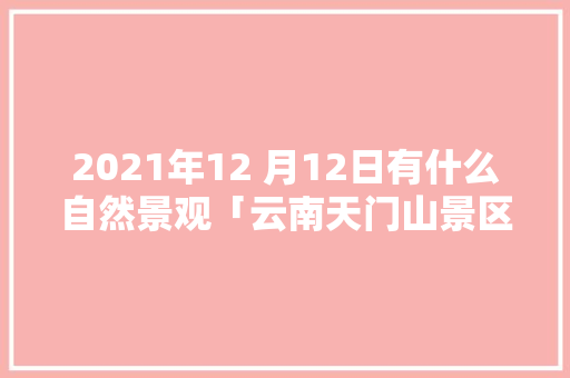2021年12 月12日有什么自然景观「云南天门山景区在哪」 2021年12 月12日有什么自然景观「云南天门山景区在哪」 手机电脑