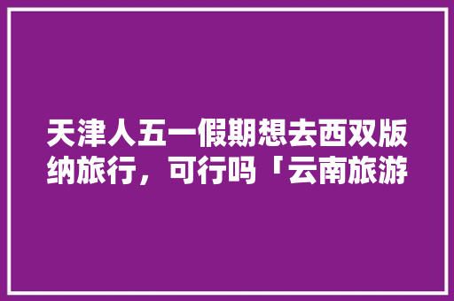 天津人五一假期想去西双版纳旅行，可行吗「云南旅游攻略五月份三天三夜」 天津人五一假期想去西双版纳旅行，可行吗「云南旅游攻略五月份三天三夜」 汽车常识