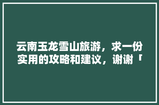 云南玉龙雪山旅游，求一份实用的攻略和建议，谢谢「云南旅游攻略4月7日游玩」 云南玉龙雪山旅游，求一份实用的攻略和建议，谢谢「云南旅游攻略4月7日游玩」 教育法律