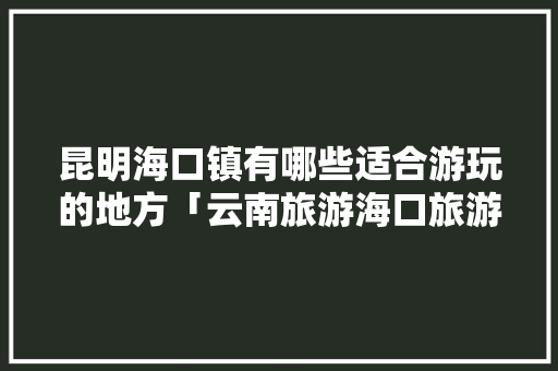 昆明海口镇有哪些适合游玩的地方「云南旅游海口旅游攻略图」 昆明海口镇有哪些适合游玩的地方「云南旅游海口旅游攻略图」 汽车常识