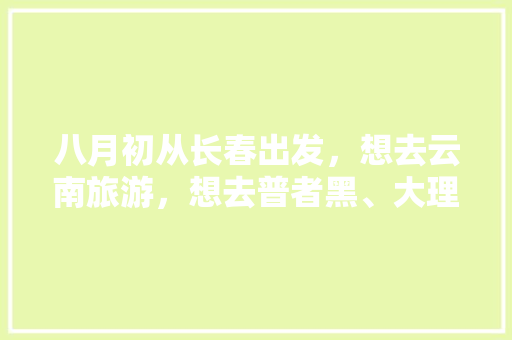八月初从长春出发，想去云南旅游，想去普者黑、大理、洱海、泸沽湖，十天时间够吗「云南旅游八月攻略路线图」 八月初从长春出发，想去云南旅游，想去普者黑、大理、洱海、泸沽湖，十天时间够吗「云南旅游八月攻略路线图」 汽车常识