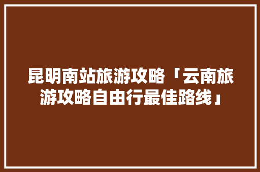 昆明南站旅游攻略「云南旅游攻略自由行最佳路线」 昆明南站旅游攻略「云南旅游攻略自由行最佳路线」 汽车常识