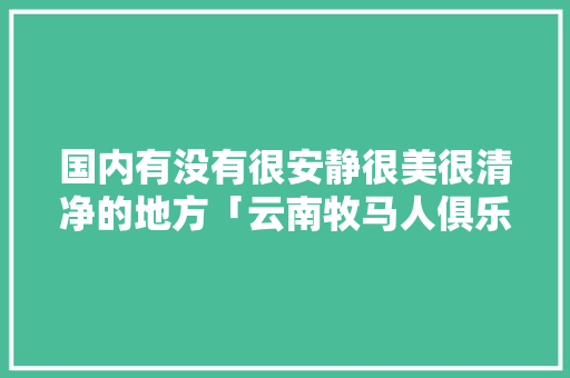 国内有没有很安静很美很清净的地方「云南牧马人俱乐部」 国内有没有很安静很美很清净的地方「云南牧马人俱乐部」 时尚穿搭