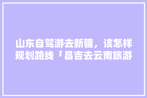 山东自驾游去新疆，该怎样规划路线「昌吉去云南旅游景点攻略图」 山东自驾游去新疆，该怎样规划路线「昌吉去云南旅游景点攻略图」 教育法律