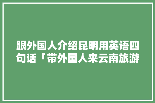 跟外国人介绍昆明用英语四句话「带外国人来云南旅游攻略图」 跟外国人介绍昆明用英语四句话「带外国人来云南旅游攻略图」 汽车常识