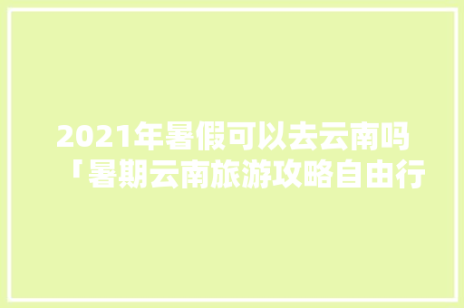 2021年暑假可以去云南吗「暑期云南旅游攻略自由行」 2021年暑假可以去云南吗「暑期云南旅游攻略自由行」 汽车常识