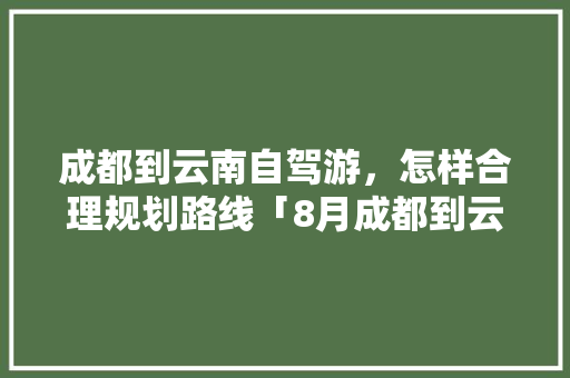 成都到云南自驾游，怎样合理规划路线「8月成都到云南旅游攻略路线」 成都到云南自驾游，怎样合理规划路线「8月成都到云南旅游攻略路线」 旅游攻略