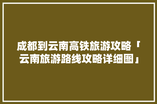 成都到云南高铁旅游攻略「云南旅游路线攻略详细图」 成都到云南高铁旅游攻略「云南旅游路线攻略详细图」 手机电脑