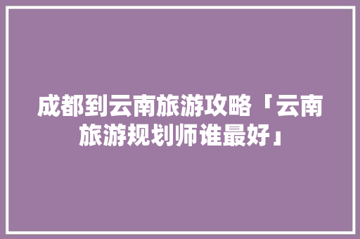 成都到云南旅游攻略「云南旅游规划师谁最好」 成都到云南旅游攻略「云南旅游规划师谁最好」 汽车常识