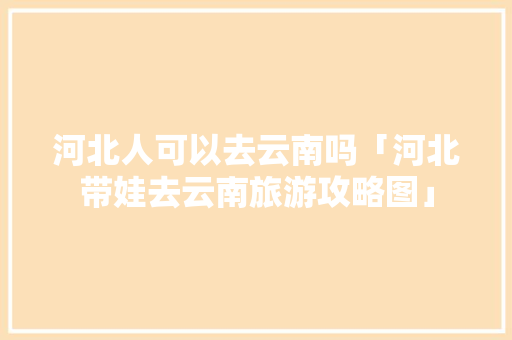 河北人可以去云南吗「河北带娃去云南旅游攻略图」 河北人可以去云南吗「河北带娃去云南旅游攻略图」 手机电脑