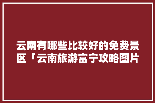 云南有哪些比较好的免费景区「云南旅游富宁攻略图片大全」 云南有哪些比较好的免费景区「云南旅游富宁攻略图片大全」 旅游攻略