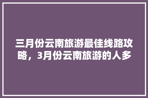 三月份云南旅游最佳线路攻略，3月份云南旅游的人多吗「云南旅游自由行5天攻略图」 三月份云南旅游最佳线路攻略，3月份云南旅游的人多吗「云南旅游自由行5天攻略图」 手机电脑