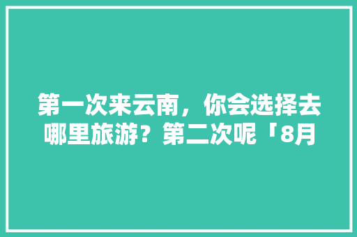 第一次来云南，你会选择去哪里旅游？第二次呢「8月云南旅游攻略一个人去哪里玩」 第一次来云南，你会选择去哪里旅游？第二次呢「8月云南旅游攻略一个人去哪里玩」 手机电脑