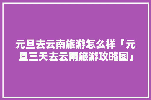 元旦去云南旅游怎么样「元旦三天去云南旅游攻略图」 元旦去云南旅游怎么样「元旦三天去云南旅游攻略图」 教育法律