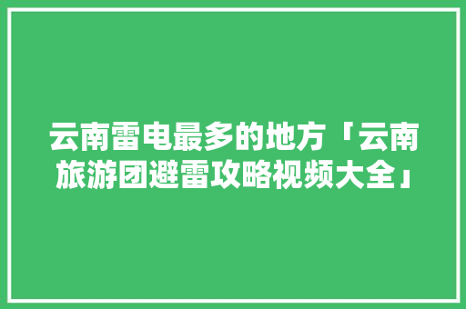 云南雷电最多的地方「云南旅游团避雷攻略视频大全」 云南雷电最多的地方「云南旅游团避雷攻略视频大全」 旅游攻略