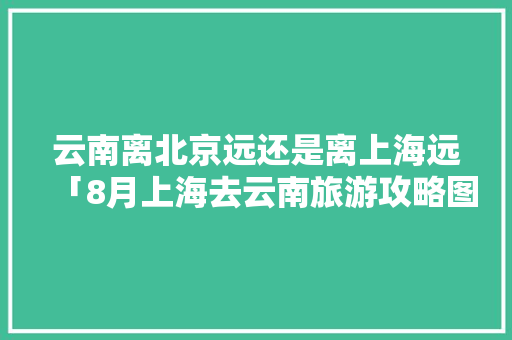 云南离北京远还是离上海远「8月上海去云南旅游攻略图」 云南离北京远还是离上海远「8月上海去云南旅游攻略图」 教育法律