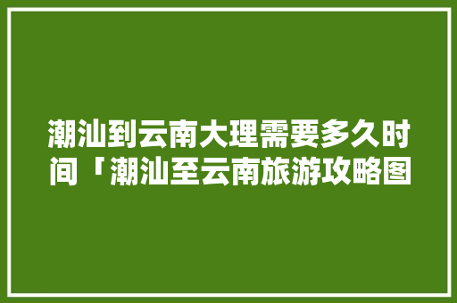 潮汕到云南大理需要多久时间「潮汕至云南旅游攻略图片」 潮汕到云南大理需要多久时间「潮汕至云南旅游攻略图片」 汽车常识