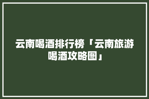 云南喝酒排行榜「云南旅游喝酒攻略图」 云南喝酒排行榜「云南旅游喝酒攻略图」 手机电脑