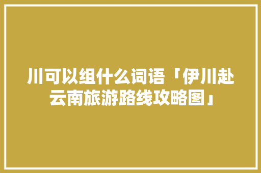川可以组什么词语「伊川赴云南旅游路线攻略图」 川可以组什么词语「伊川赴云南旅游路线攻略图」 美食菜谱