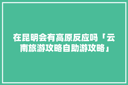 在昆明会有高原反应吗「云南旅游攻略自助游攻略」 在昆明会有高原反应吗「云南旅游攻略自助游攻略」 美食菜谱