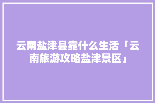 云南盐津县靠什么生活「云南旅游攻略盐津景区」 云南盐津县靠什么生活「云南旅游攻略盐津景区」 手机电脑