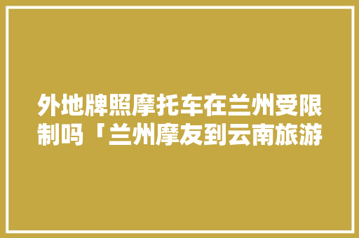 外地牌照摩托车在兰州受限制吗「兰州摩友到云南旅游攻略路线」 外地牌照摩托车在兰州受限制吗「兰州摩友到云南旅游攻略路线」 手机电脑