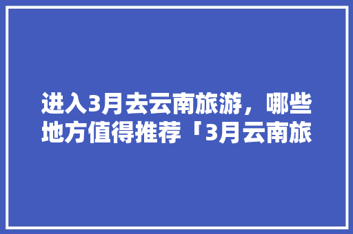 进入3月去云南旅游，哪些地方值得推荐「3月云南旅游10天攻略图」 进入3月去云南旅游，哪些地方值得推荐「3月云南旅游10天攻略图」 汽车常识