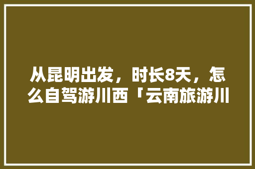 从昆明出发，时长8天，怎么自驾游川西「云南旅游川西攻略路线图」 从昆明出发，时长8天，怎么自驾游川西「云南旅游川西攻略路线图」 教育法律