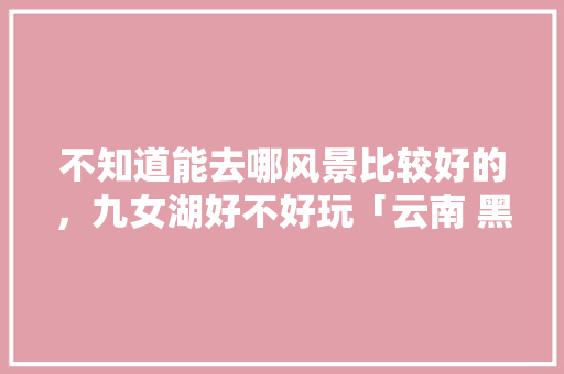 不知道能去哪风景比较好的，九女湖好不好玩「云南 黑龙潭」 不知道能去哪风景比较好的，九女湖好不好玩「云南 黑龙潭」 旅游攻略