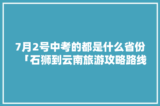 7月2号中考的都是什么省份「石狮到云南旅游攻略路线」 7月2号中考的都是什么省份「石狮到云南旅游攻略路线」 汽车常识