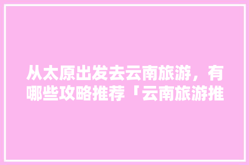 从太原出发去云南旅游，有哪些攻略推荐「云南旅游推荐线路攻略图片」 从太原出发去云南旅游，有哪些攻略推荐「云南旅游推荐线路攻略图片」 教育法律