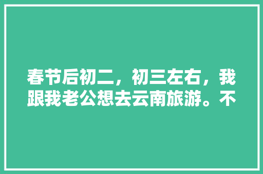 春节后初二，初三左右，我跟我老公想去云南旅游。不知道那个时间去还能玩到什么好玩的？有没有具体的攻略「第九次到云南旅游攻略图片」 春节后初二，初三左右，我跟我老公想去云南旅游。不知道那个时间去还能玩到什么好玩的？有没有具体的攻略「第九次到云南旅游攻略图片」 健康母婴
