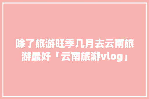 除了旅游旺季几月去云南旅游最好「云南旅游vlog」 除了旅游旺季几月去云南旅游最好「云南旅游vlog」 手机电脑