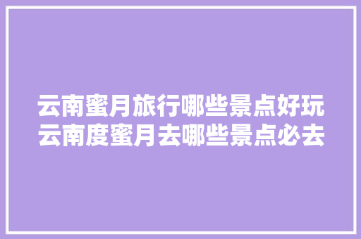 云南蜜月旅行哪些景点好玩云南度蜜月去哪些景点必去「云南蜜月旅行路线」 云南蜜月旅行哪些景点好玩云南度蜜月去哪些景点必去「云南蜜月旅行路线」 健康母婴