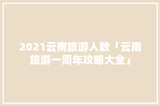 2021云南旅游人数「云南旅游一周年攻略大全」 2021云南旅游人数「云南旅游一周年攻略大全」 时尚穿搭