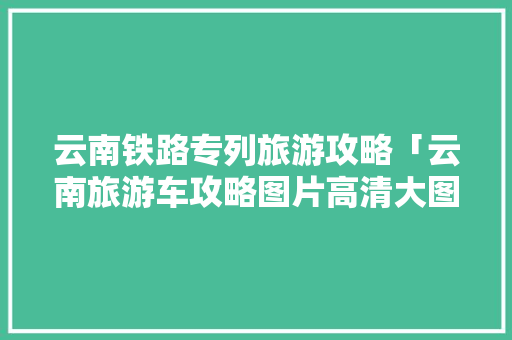 云南铁路专列旅游攻略「云南旅游车攻略图片高清大图」 云南铁路专列旅游攻略「云南旅游车攻略图片高清大图」 时尚穿搭