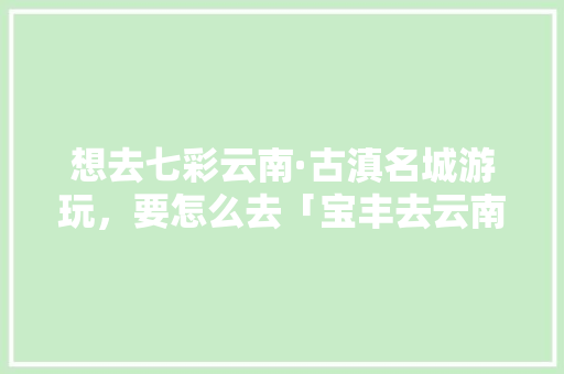 想去七彩云南·古滇名城游玩，要怎么去「宝丰去云南旅游攻略图片大全」 想去七彩云南·古滇名城游玩，要怎么去「宝丰去云南旅游攻略图片大全」 美食菜谱