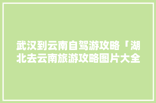 武汉到云南自驾游攻略「湖北去云南旅游攻略图片大全」 武汉到云南自驾游攻略「湖北去云南旅游攻略图片大全」 旅游攻略