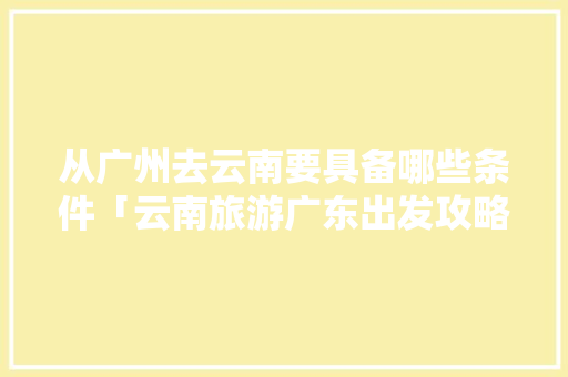 从广州去云南要具备哪些条件「云南旅游广东出发攻略图」 从广州去云南要具备哪些条件「云南旅游广东出发攻略图」 时尚穿搭