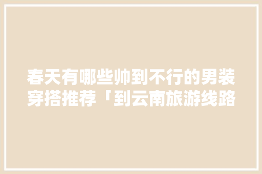 春天有哪些帅到不行的男装穿搭推荐「到云南旅游线路攻略」 春天有哪些帅到不行的男装穿搭推荐「到云南旅游线路攻略」 教育法律