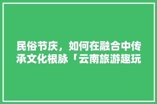 民俗节庆，如何在融合中传承文化根脉「云南旅游趣玩攻略大全」 民俗节庆，如何在融合中传承文化根脉「云南旅游趣玩攻略大全」 教育法律