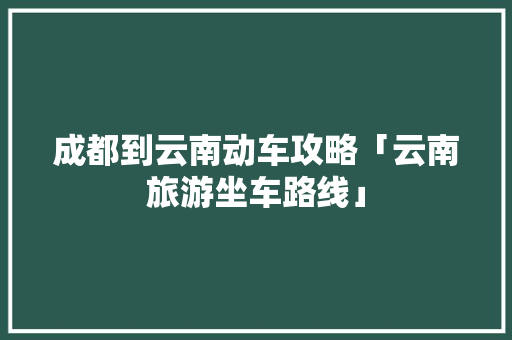 成都到云南动车攻略「云南旅游坐车路线」 成都到云南动车攻略「云南旅游坐车路线」 汽车常识