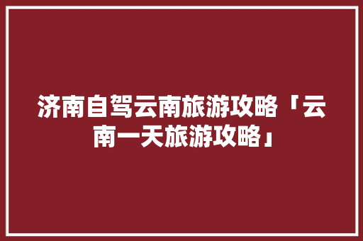 济南自驾云南旅游攻略「云南一天旅游攻略」 济南自驾云南旅游攻略「云南一天旅游攻略」 美食菜谱