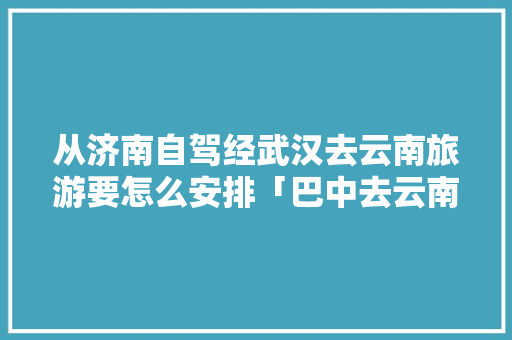 从济南自驾经武汉去云南旅游要怎么安排「巴中去云南旅游路线攻略图」 从济南自驾经武汉去云南旅游要怎么安排「巴中去云南旅游路线攻略图」 美食菜谱
