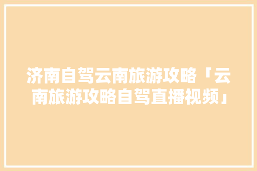 济南自驾云南旅游攻略「云南旅游攻略自驾直播视频」 济南自驾云南旅游攻略「云南旅游攻略自驾直播视频」 教育法律