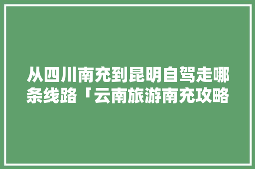 从四川南充到昆明自驾走哪条线路「云南旅游南充攻略一日游路线」 从四川南充到昆明自驾走哪条线路「云南旅游南充攻略一日游路线」 旅游攻略